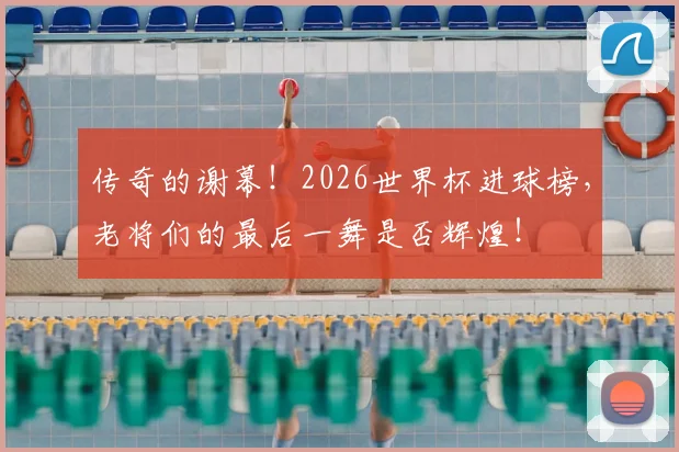 传奇的谢幕！2026世界杯进球榜，老将们的最后一舞是否辉煌！