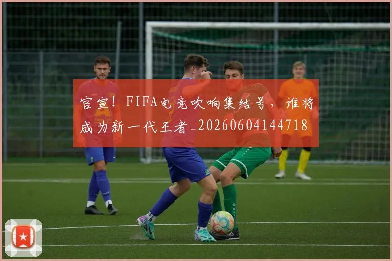 官宣！FIFA电竞吹响集结号，谁将成为新一代王者_20260604144718