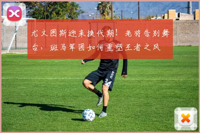 尤文图斯迎来换代期！老将告别舞台，斑马军团如何重塑王者之风