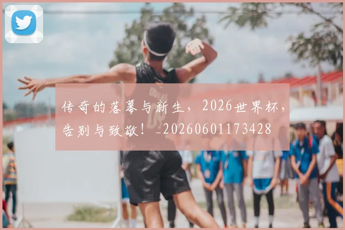传奇的落幕与新生，2026世界杯，告别与致敬！_20260601173428