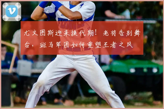 尤文图斯迎来换代期！老将告别舞台，斑马军团如何重塑王者之风