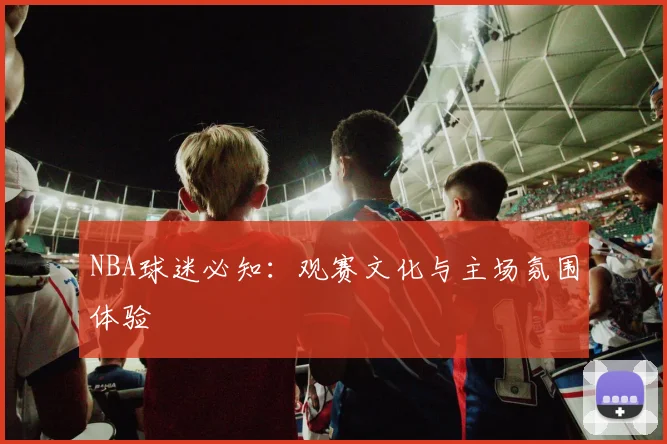 NBA球迷必知：观赛文化与主场氛围体验