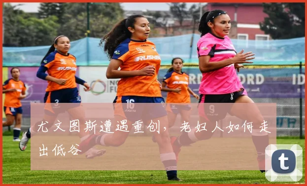 尤文图斯遭遇重创，老妇人如何走出低谷