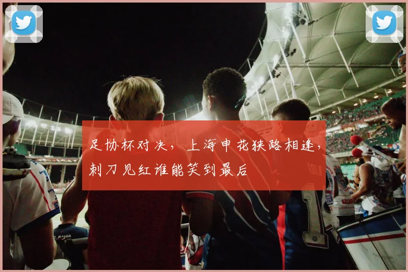 足协杯对决，上海申花狭路相逢，刺刀见红谁能笑到最后