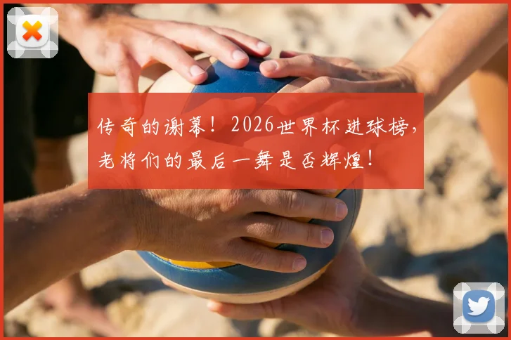 传奇的谢幕！2026世界杯进球榜，老将们的最后一舞是否辉煌！
