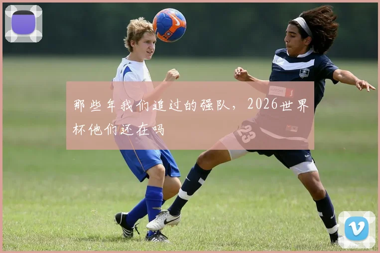 那些年我们追过的强队，2026世界杯他们还在吗