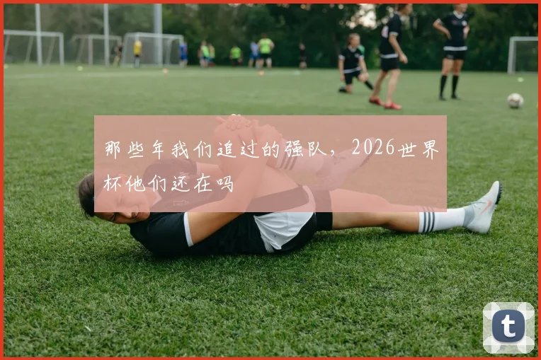 那些年我们追过的强队，2026世界杯他们还在吗