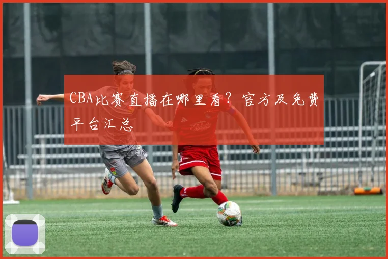 CBA比赛直播在哪里看?官方及免费平台汇总